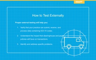 How to Test Externally
Proper external testing will help you:
1.  Verify that your practice can submit, receive, and
process data containing ICD-10 codes.
2.  Understand the impact that clearinghouse and payer
policies will have on transactions.
3.  Identify and address specific problems.
 