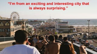 “I’m from an exciting and interesting city that
is always surprising.”
 