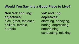 Would You Say it is a Good Place to Live?
Non ‘ed’ and ‘ing’
adjectives:
nice, great, fantastic,
brilliant, terrible,
horrible
‘ed’ and ‘ing’
adjectives:
alarming, annoying,
boring, depressing,
entertaining,
exhausting, relaxing
 