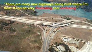 “There are many new highways being built where I’m
from. It can be very frustrating and confusing.”
 