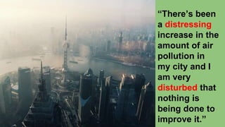 “There’s been
a distressing
increase in the
amount of air
pollution in
my city and I
am very
disturbed that
nothing is
being done to
improve it.”
 