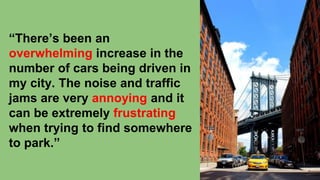 “There’s been an
overwhelming increase in the
number of cars being driven in
my city. The noise and traffic
jams are very annoying and it
can be extremely frustrating
when trying to find somewhere
to park.”
 