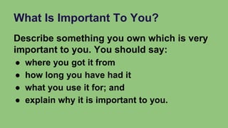 What Is Important To You?
Describe something you own which is very
important to you. You should say:
● where you got it from
● how long you have had it
● what you use it for; and
● explain why it is important to you.
 
