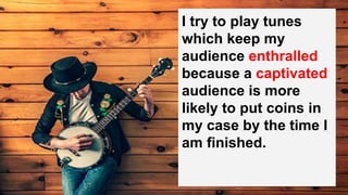 I try to play tunes
which keep my
audience enthralled
because a captivated
audience is more
likely to put coins in
my case by the time I
am finished.
 