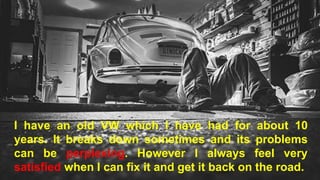 I have an old VW which I have had for about 10
years. It breaks down sometimes and its problems
can be perplexing. However I always feel very
satisfied when I can fix it and get it back on the road.
 