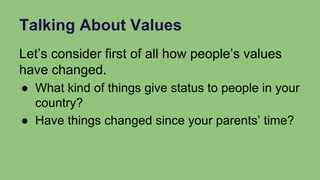 Talking About Values
Let’s consider first of all how people’s values
have changed.
● What kind of things give status to people in your
country?
● Have things changed since your parents’ time?
 
