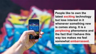 People like to own the
latest exciting technology
but lose interest in it
whenever something new
is comes along. It is a
perplexing phenomena and
the fact that I behave this
way too makes me feel
somewhat embarrassed.
 
