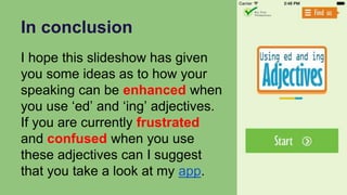 In conclusion
I hope this slideshow has given
you some ideas as to how your
speaking can be enhanced when
you use ‘ed’ and ‘ing’ adjectives.
If you are currently frustrated
and confused when you use
these adjectives can I suggest
that you take a look at my app.
 