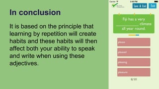 In conclusion
It is based on the principle that
learning by repetition will create
habits and these habits will then
affect both your ability to speak
and write when using these
adjectives.
 