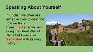 Speaking About Yourself
In English we often use
‘ed’ adjectives to describe
how we feel -
“I was tired after walking
along the Great Wall of
China but I was also
fascinated with its long
history.”
 
