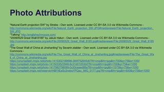 Photo Attributions
"Natural Earth projection SW" by Strebe - Own work. Licensed under CC BY-SA 3.0 via Wikimedia Commons -
http://commons.wikimedia.org/wiki/File:Natural_Earth_projection_SW.JPG#mediaviewer/File:Natural_Earth_projection_
SW.JPG
“Talking” http://englishschmooze.com/
"20090529 Great Wall 8185" by Jakub Hałun - Own work. Licensed under CC BY-SA 3.0 via Wikimedia Commons -
http://commons.wikimedia.org/wiki/File:20090529_Great_Wall_8185.jpg#mediaviewer/File:20090529_Great_Wall_8185
.jpg
"The Great Wall of China at Jinshanling" by Severin.stalder - Own work. Licensed under CC BY-SA 3.0 via Wikimedia
Commons -
http://commons.wikimedia.org/wiki/File:The_Great_Wall_of_China_at_Jinshanling.jpg#mediaviewer/File:The_Great_Wa
ll_of_China_at_Jinshanling.jpg
https://ununsplash.imgix.net/photo-1415302199888-384f752645d0?fit=crop&fm=jpg&h=700&q=75&w=1050
https://unsplash.imgix.net/photo-1415033523948-6c31d010530d?fit=crop&fm=jpg&h=700&q=75&w=1050
https://unsplash.imgix.net/photo-1417962798089-0c93ceaed88a?fit=crop&fm=jpg&h=1575&q=75&w=1050
https://unsplash.imgix.net/reserve/rHBf1lEaSc2nsbqYPQau_IMG_0177.jpg?fit=crop&fm=jpg&h=800&q=75&w=1050
 