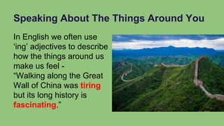Speaking About The Things Around You
In English we often use
‘ing’ adjectives to describe
how the things around us
make us feel -
“Walking along the Great
Wall of China was tiring
but its long history is
fascinating.”
 