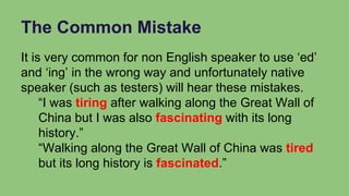 The Common Mistake
It is very common for non English speaker to use ‘ed’
and ‘ing’ in the wrong way and unfortunately native
speaker (such as testers) will hear these mistakes.
“I was tiring after walking along the Great Wall of
China but I was also fascinating with its long
history.”
“Walking along the Great Wall of China was tired
but its long history is fascinated.”
 