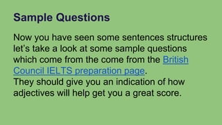 Sample Questions
Now you have seen some sentences structures
let’s take a look at some sample questions
which come from the come from the British
Council IELTS preparation page.
They should give you an indication of how
adjectives will help get you a great score.
 