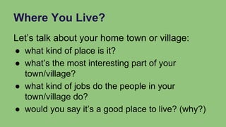 Where You Live?
Let’s talk about your home town or village:
● what kind of place is it?
● what’s the most interesting part of your
town/village?
● what kind of jobs do the people in your
town/village do?
● would you say it’s a good place to live? (why?)
 