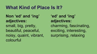 What Kind of Place Is It?
Non ‘ed’ and ‘ing’
adjectives:
small, big, pretty,
beautiful, peaceful,
noisy, quaint, vibrant,
colourful
‘ed’ and ‘ing’
adjectives:
charming, fascinating,
exciting, interesting,
surprising, relaxing
 