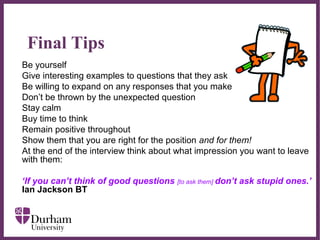 ∂
Final Tips
Be yourself
Give interesting examples to questions that they ask
Be willing to expand on any responses that you make
Don’t be thrown by the unexpected question
Stay calm
Buy time to think
Remain positive throughout
Show them that you are right for the position and for them!
At the end of the interview think about what impression you want to leave
with them:
‘If you can’t think of good questions [to ask them] don’t ask stupid ones.’
Ian Jackson BT
 