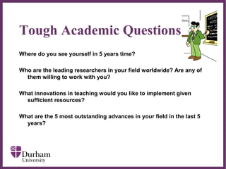 ∂
Tough Academic Questions
Where do you see yourself in 5 years time?
Who are the leading researchers in your field worldwide? Are any of
them willing to work with you?
What innovations in teaching would you like to implement given
sufficient resources?
What are the 5 most outstanding advances in your field in the last 5
years?
 
