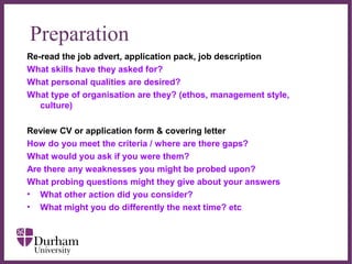∂
Preparation
Re-read the job advert, application pack, job description
What skills have they asked for?
What personal qualities are desired?
What type of organisation are they? (ethos, management style,
culture)
Review CV or application form & covering letter
How do you meet the criteria / where are there gaps?
What would you ask if you were them?
Are there any weaknesses you might be probed upon?
What probing questions might they give about your answers
• What other action did you consider?
• What might you do differently the next time? etc
 