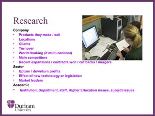 ∂
Research
Company
• Products they make / sell
• Locations
• Clients
• Turnover
• World Ranking (if multi-national)
• Main competitors
• Recent expansions / contracts won / cut backs / mergers
Sector
• Upturn / downturn profits
• Effect of new technology or legislation
• Market leaders
Academic
• Institution, Department, staff, Higher Education issues, subject issues
 