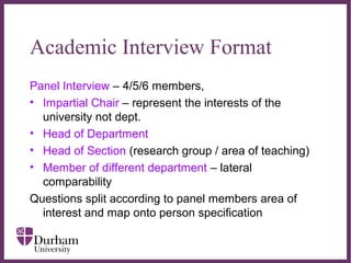 ∂
Academic Interview Format
Panel Interview – 4/5/6 members,
• Impartial Chair – represent the interests of the
university not dept.
• Head of Department
• Head of Section (research group / area of teaching)
• Member of different department – lateral
comparability
Questions split according to panel members area of
interest and map onto person specification
 