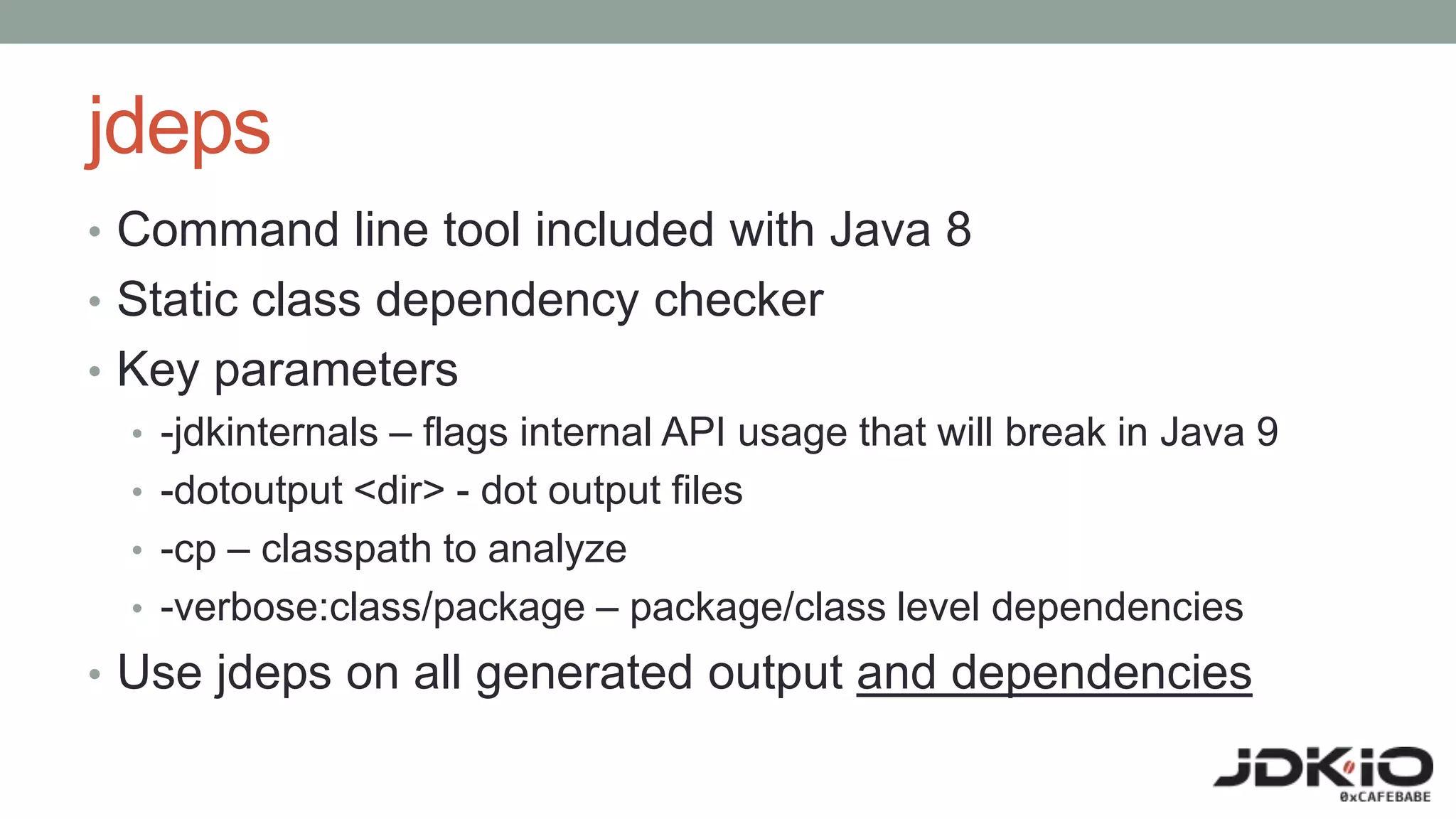 jdeps
• Command line tool included with Java 8
• Static class dependency checker
• Key parameters
• -jdkinternals – flags internal API usage that will break in Java 9
• -dotoutput <dir> - dot output files
• -cp – classpath to analyze
• -verbose:class/package – package/class level dependencies
• Use jdeps on all generated output and dependencies
 