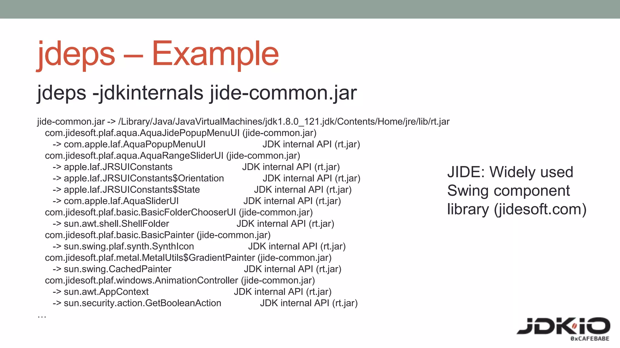 jdeps – Example
jdeps -jdkinternals jide-common.jar
jide-common.jar -> /Library/Java/JavaVirtualMachines/jdk1.8.0_121.jdk/Contents/Home/jre/lib/rt.jar
com.jidesoft.plaf.aqua.AquaJidePopupMenuUI (jide-common.jar)
-> com.apple.laf.AquaPopupMenuUI JDK internal API (rt.jar)
com.jidesoft.plaf.aqua.AquaRangeSliderUI (jide-common.jar)
-> apple.laf.JRSUIConstants JDK internal API (rt.jar)
-> apple.laf.JRSUIConstants$Orientation JDK internal API (rt.jar)
-> apple.laf.JRSUIConstants$State JDK internal API (rt.jar)
-> com.apple.laf.AquaSliderUI JDK internal API (rt.jar)
com.jidesoft.plaf.basic.BasicFolderChooserUI (jide-common.jar)
-> sun.awt.shell.ShellFolder JDK internal API (rt.jar)
com.jidesoft.plaf.basic.BasicPainter (jide-common.jar)
-> sun.swing.plaf.synth.SynthIcon JDK internal API (rt.jar)
com.jidesoft.plaf.metal.MetalUtils$GradientPainter (jide-common.jar)
-> sun.swing.CachedPainter JDK internal API (rt.jar)
com.jidesoft.plaf.windows.AnimationController (jide-common.jar)
-> sun.awt.AppContext JDK internal API (rt.jar)
-> sun.security.action.GetBooleanAction JDK internal API (rt.jar)
…
JIDE: Widely used
Swing component
library (jidesoft.com)
 