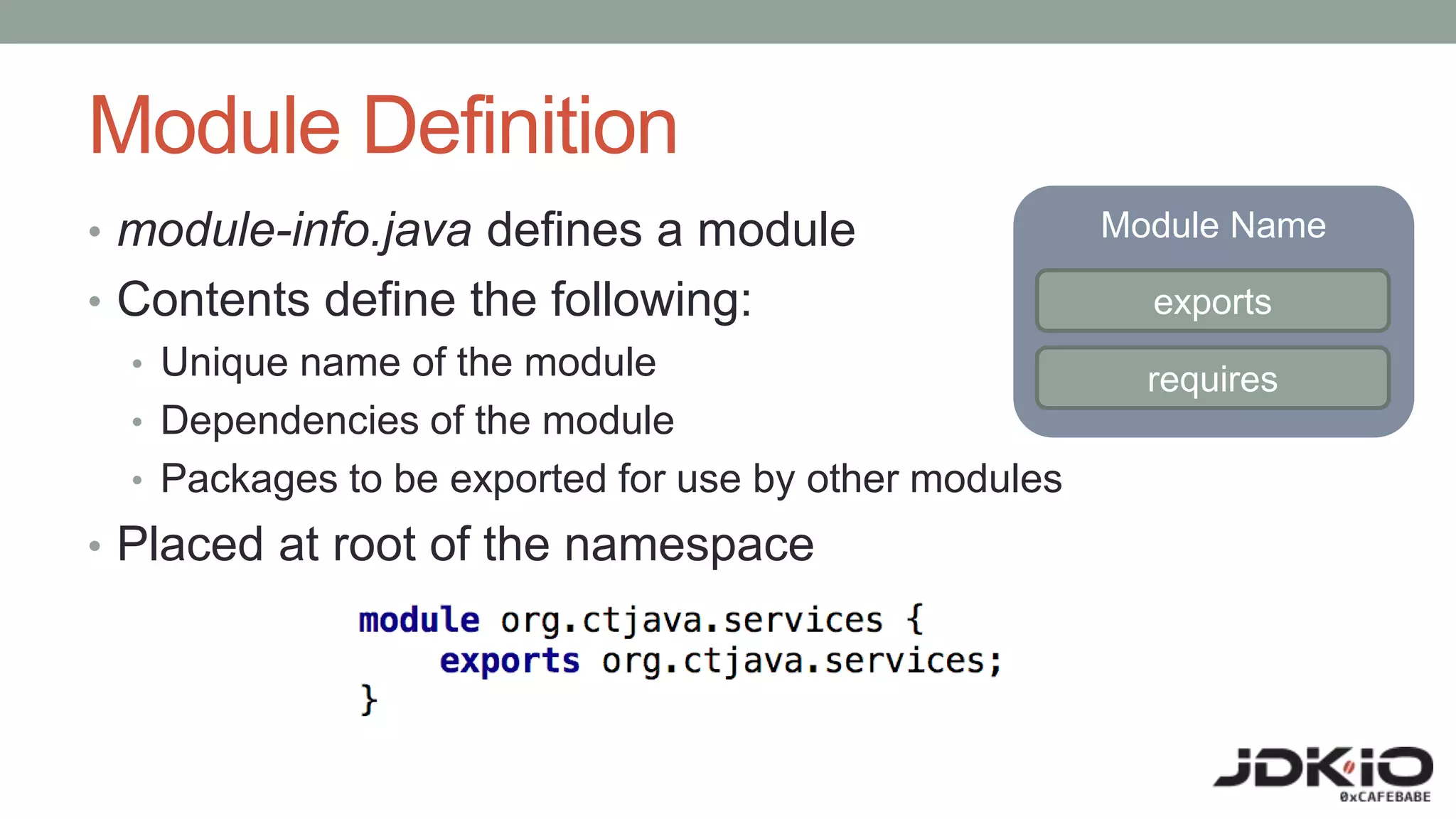 Module Definition
• module-info.java defines a module
• Contents define the following:
• Unique name of the module
• Dependencies of the module
• Packages to be exported for use by other modules
• Placed at root of the namespace
Module Name
exports
requires
 
