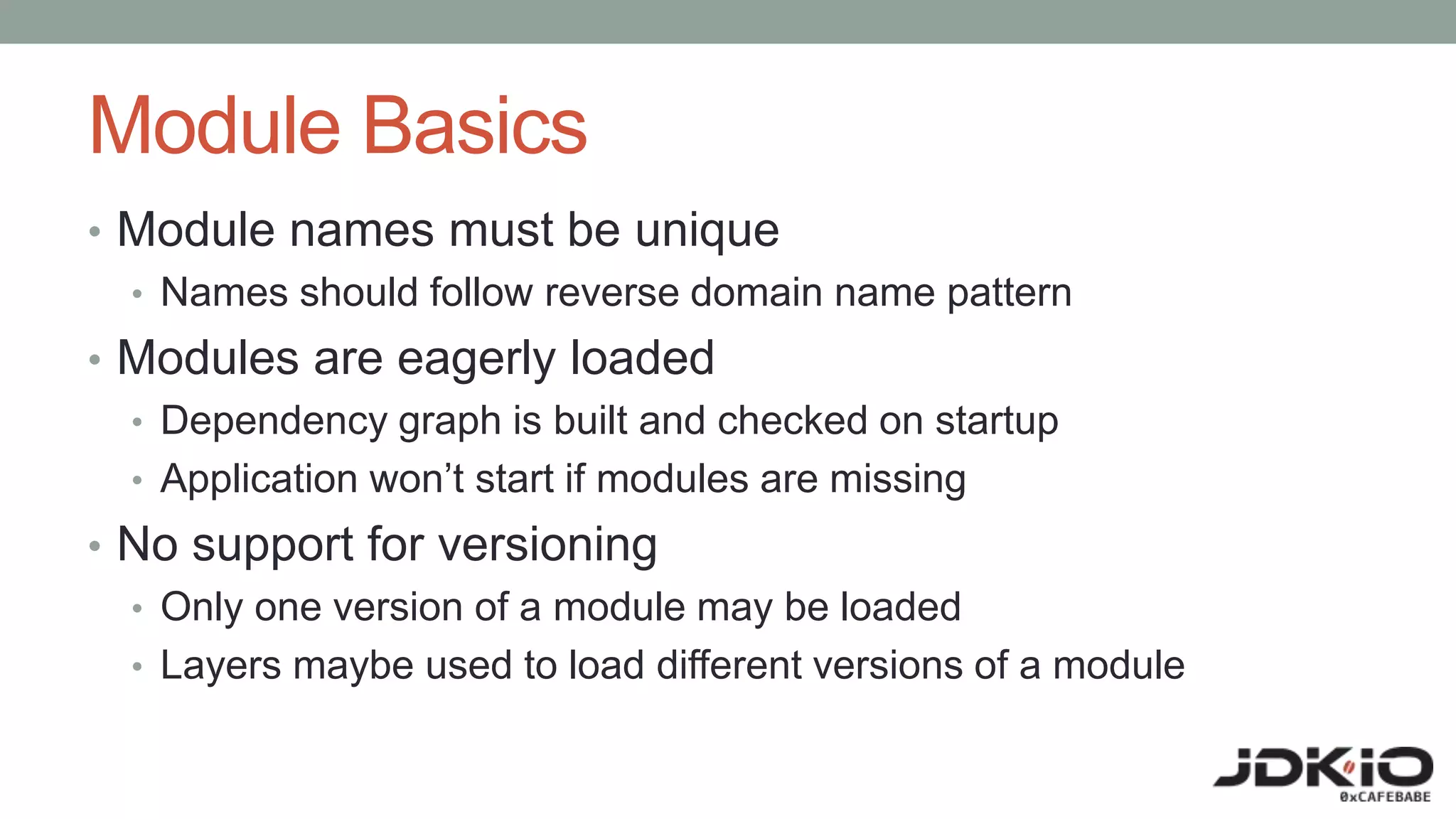 Module Basics
• Module names must be unique
• Names should follow reverse domain name pattern
• Modules are eagerly loaded
• Dependency graph is built and checked on startup
• Application won’t start if modules are missing
• No support for versioning
• Only one version of a module may be loaded
• Layers maybe used to load different versions of a module
 