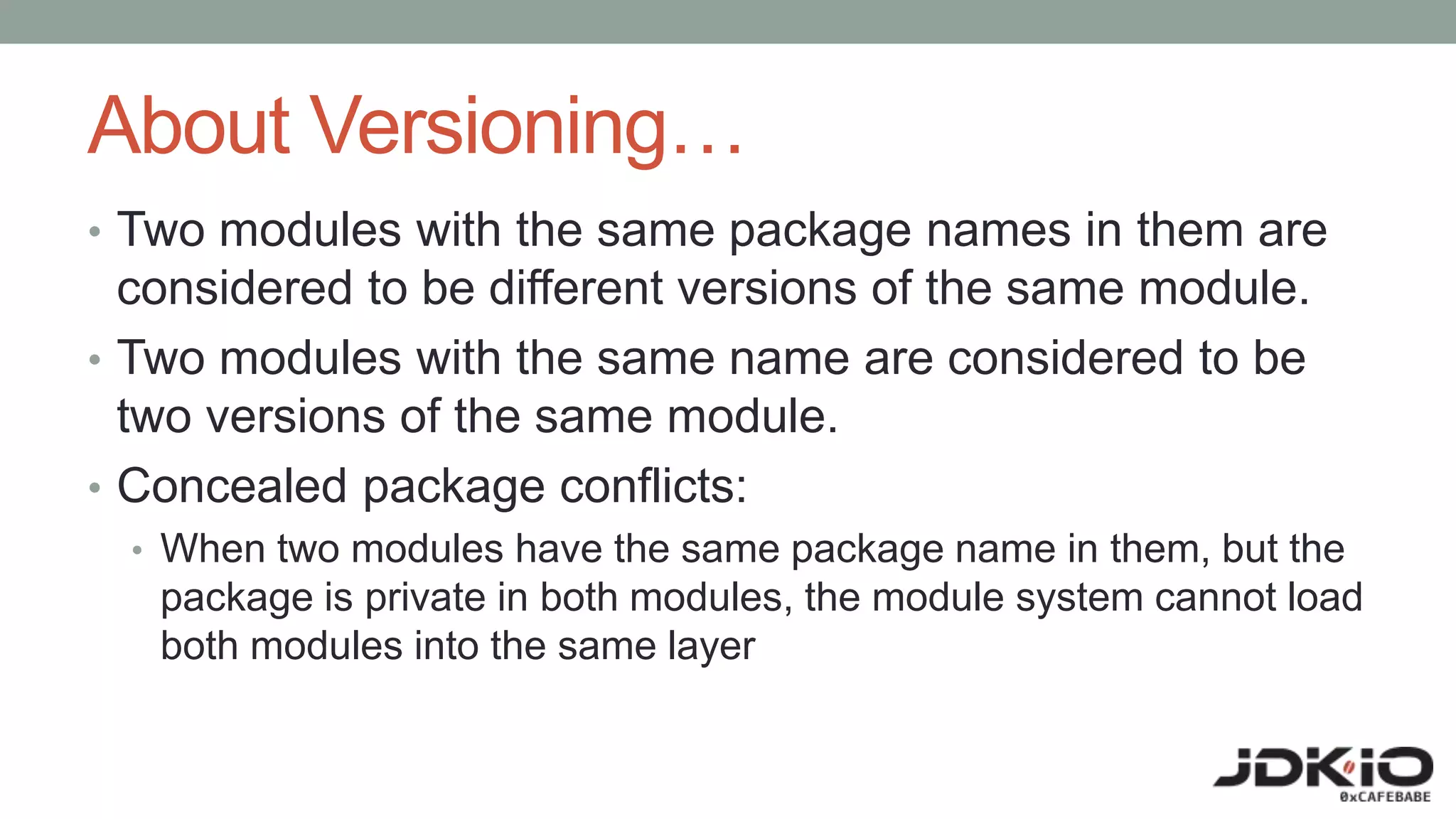 About Versioning…
• Two modules with the same package names in them are
considered to be different versions of the same module.
• Two modules with the same name are considered to be
two versions of the same module.
• Concealed package conflicts:
• When two modules have the same package name in them, but the
package is private in both modules, the module system cannot load
both modules into the same layer
 