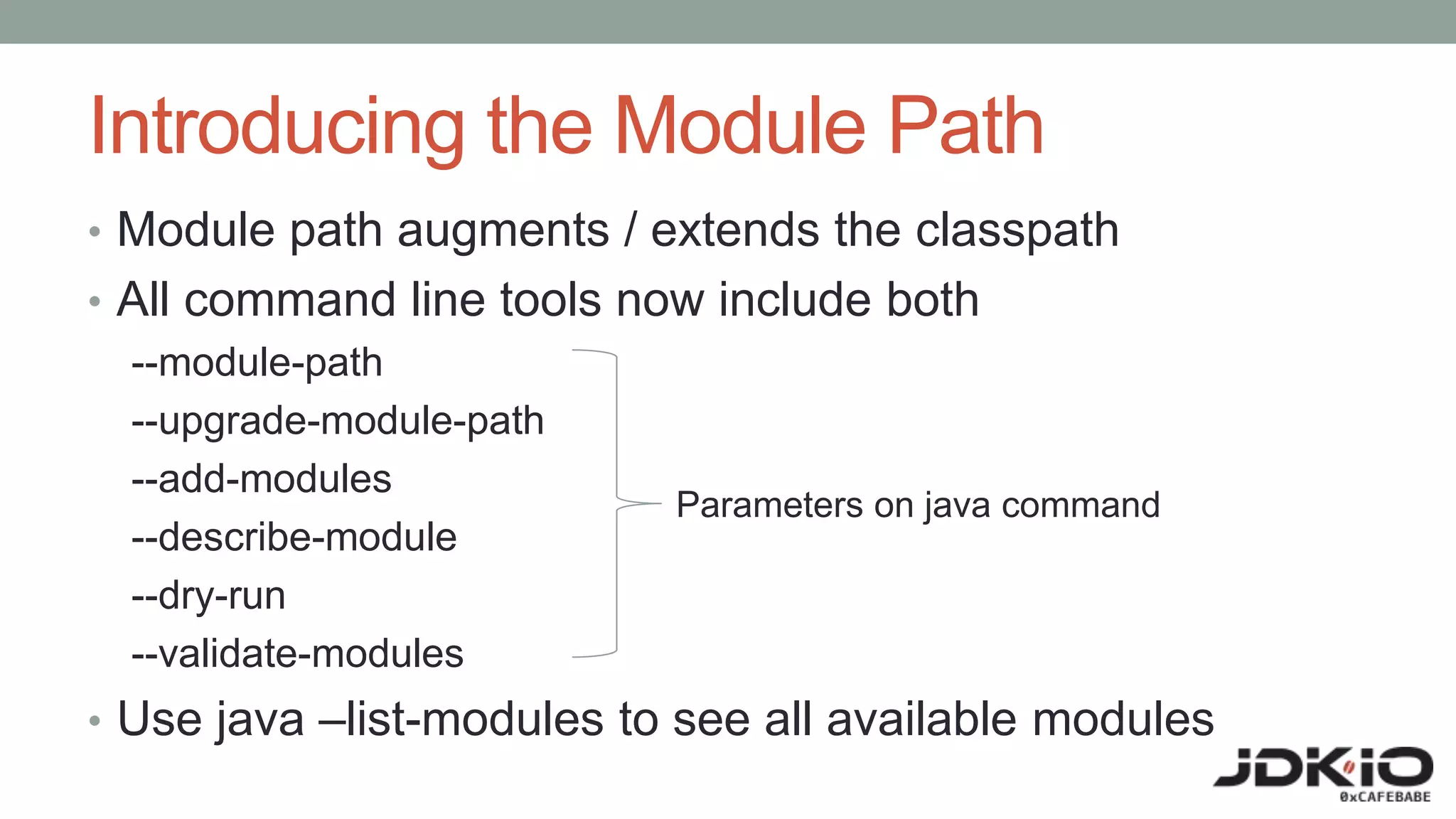 Introducing the Module Path
• Module path augments / extends the classpath
• All command line tools now include both
--module-path
--upgrade-module-path
--add-modules
--describe-module
--dry-run
--validate-modules
• Use java –list-modules to see all available modules
Parameters on java command
 