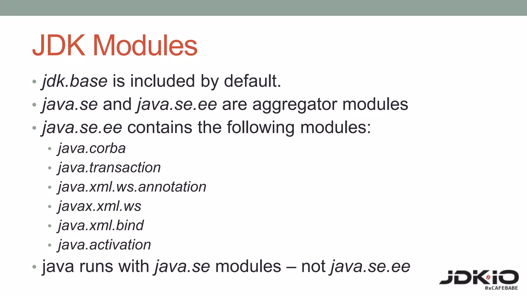JDK Modules
• jdk.base is included by default.
• java.se and java.se.ee are aggregator modules
• java.se.ee contains the following modules:
• java.corba
• java.transaction
• java.xml.ws.annotation
• javax.xml.ws
• java.xml.bind
• java.activation
• java runs with java.se modules – not java.se.ee
 