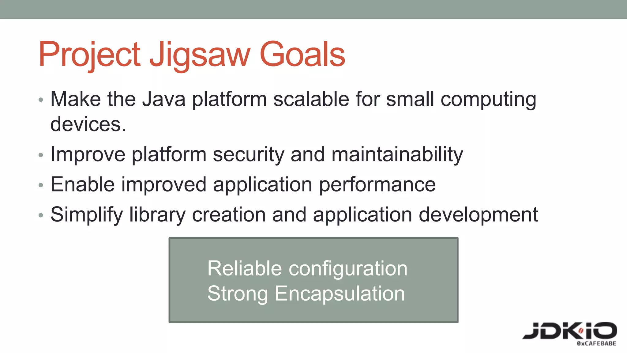 Project Jigsaw Goals
• Make the Java platform scalable for small computing
devices.
• Improve platform security and maintainability
• Enable improved application performance
• Simplify library creation and application development
Reliable configuration
Strong Encapsulation
 