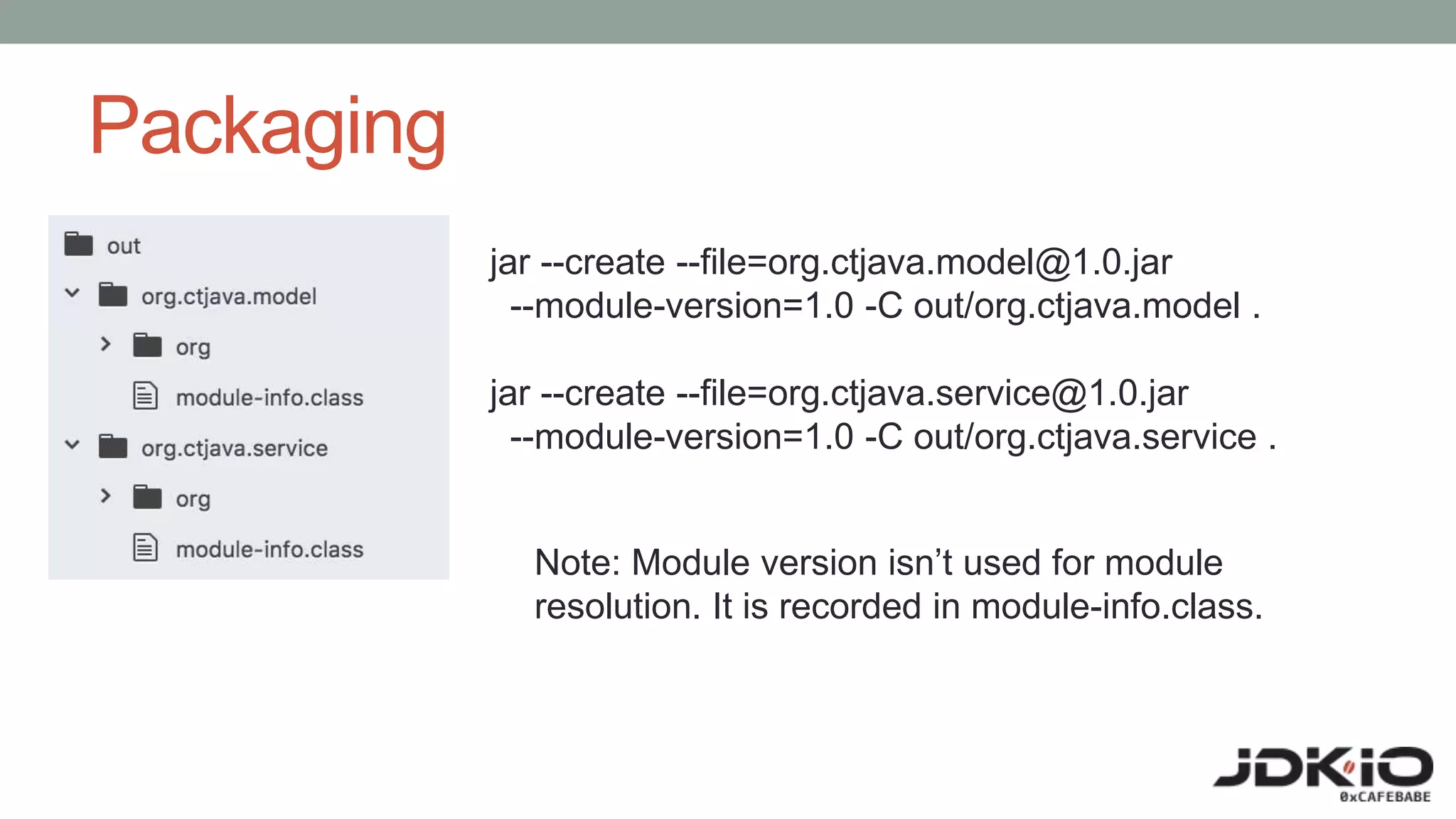 Packaging
jar --create --file=org.ctjava.model@1.0.jar
--module-version=1.0 -C out/org.ctjava.model .
jar --create --file=org.ctjava.service@1.0.jar
--module-version=1.0 -C out/org.ctjava.service .
Note: Module version isn’t used for module
resolution. It is recorded in module-info.class.
 