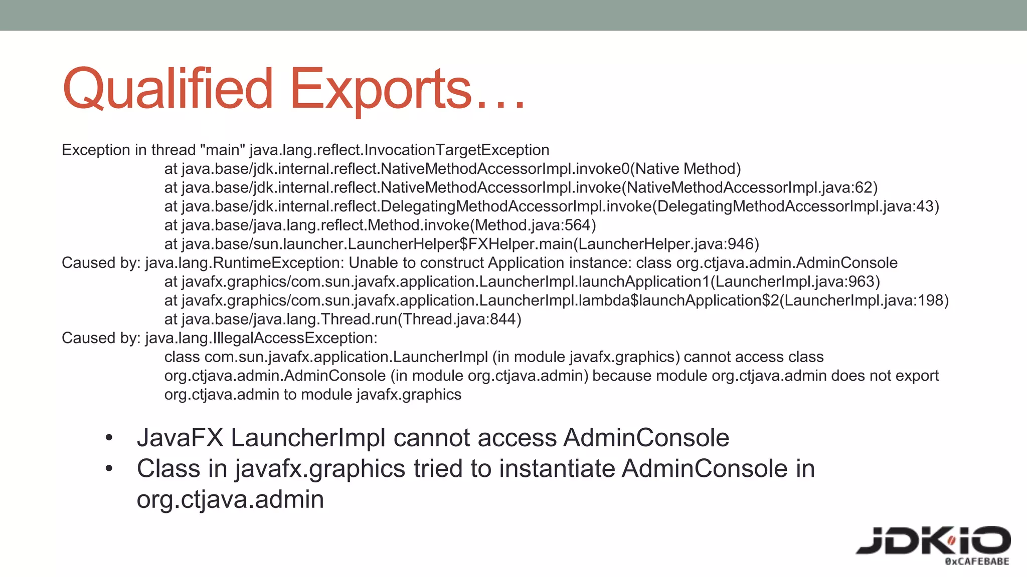 Qualified Exports…
Exception in thread "main" java.lang.reflect.InvocationTargetException
at java.base/jdk.internal.reflect.NativeMethodAccessorImpl.invoke0(Native Method)
at java.base/jdk.internal.reflect.NativeMethodAccessorImpl.invoke(NativeMethodAccessorImpl.java:62)
at java.base/jdk.internal.reflect.DelegatingMethodAccessorImpl.invoke(DelegatingMethodAccessorImpl.java:43)
at java.base/java.lang.reflect.Method.invoke(Method.java:564)
at java.base/sun.launcher.LauncherHelper$FXHelper.main(LauncherHelper.java:946)
Caused by: java.lang.RuntimeException: Unable to construct Application instance: class org.ctjava.admin.AdminConsole
at javafx.graphics/com.sun.javafx.application.LauncherImpl.launchApplication1(LauncherImpl.java:963)
at javafx.graphics/com.sun.javafx.application.LauncherImpl.lambda$launchApplication$2(LauncherImpl.java:198)
at java.base/java.lang.Thread.run(Thread.java:844)
Caused by: java.lang.IllegalAccessException:
class com.sun.javafx.application.LauncherImpl (in module javafx.graphics) cannot access class
org.ctjava.admin.AdminConsole (in module org.ctjava.admin) because module org.ctjava.admin does not export
org.ctjava.admin to module javafx.graphics
• JavaFX LauncherImpl cannot access AdminConsole
• Class in javafx.graphics tried to instantiate AdminConsole in
org.ctjava.admin
 