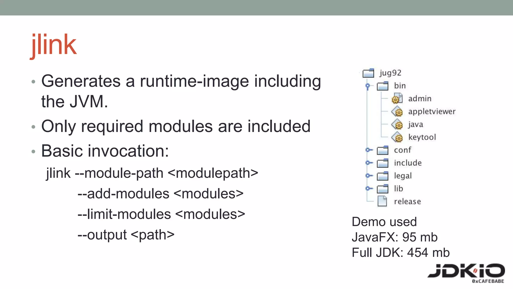 jlink
• Generates a runtime-image including
the JVM.
• Only required modules are included
• Basic invocation:
jlink --module-path <modulepath>
--add-modules <modules>
--limit-modules <modules>
--output <path>
Demo used
JavaFX: 95 mb
Full JDK: 454 mb
 