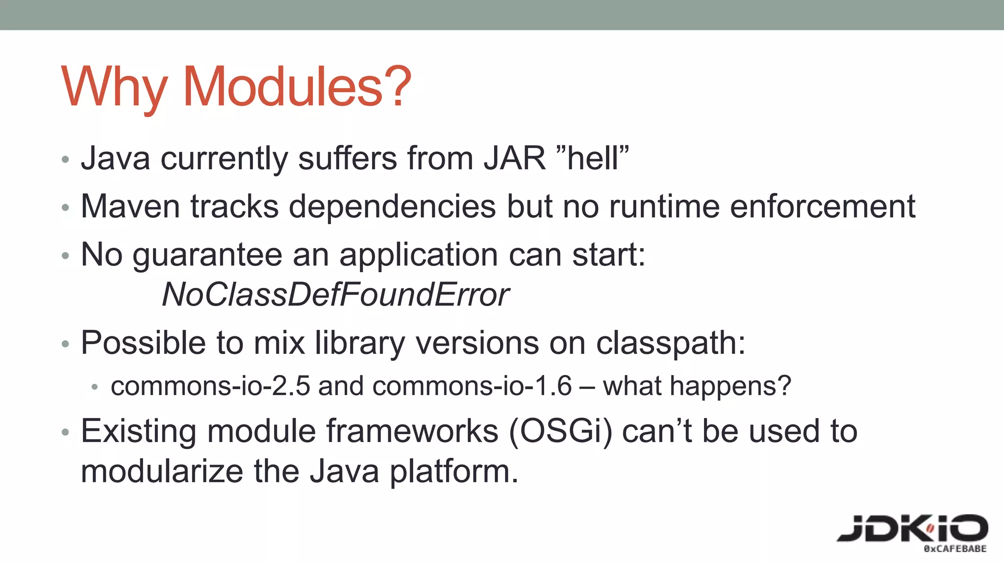 Why Modules?
• Java currently suffers from JAR ”hell”
• Maven tracks dependencies but no runtime enforcement
• No guarantee an application can start:
NoClassDefFoundError
• Possible to mix library versions on classpath:
• commons-io-2.5 and commons-io-1.6 – what happens?
• Existing module frameworks (OSGi) can’t be used to
modularize the Java platform.
 