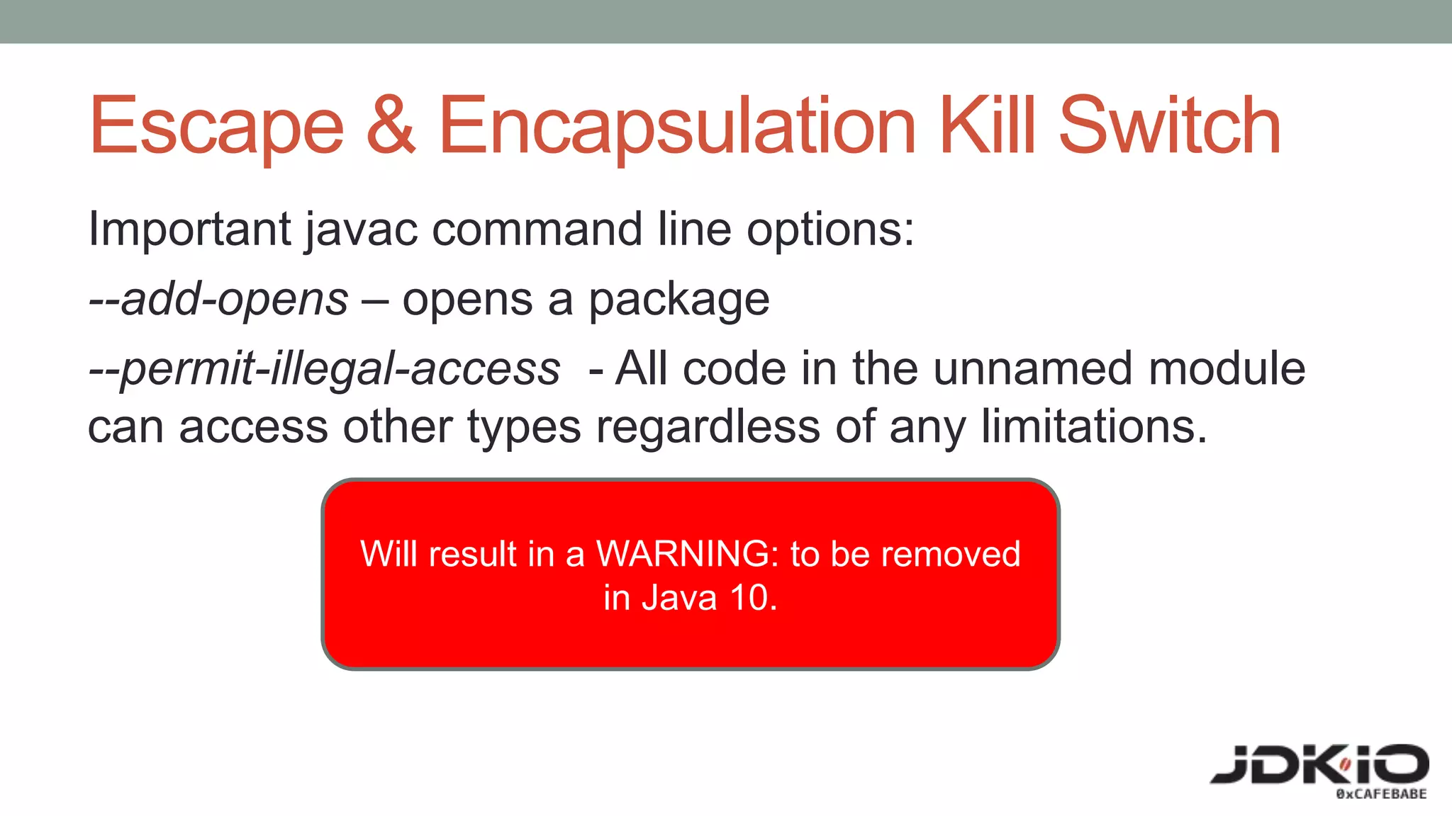 Escape & Encapsulation Kill Switch
Important javac command line options:
--add-opens – opens a package
--permit-illegal-access - All code in the unnamed module
can access other types regardless of any limitations.
Will result in a WARNING: to be removed
in Java 10.
 