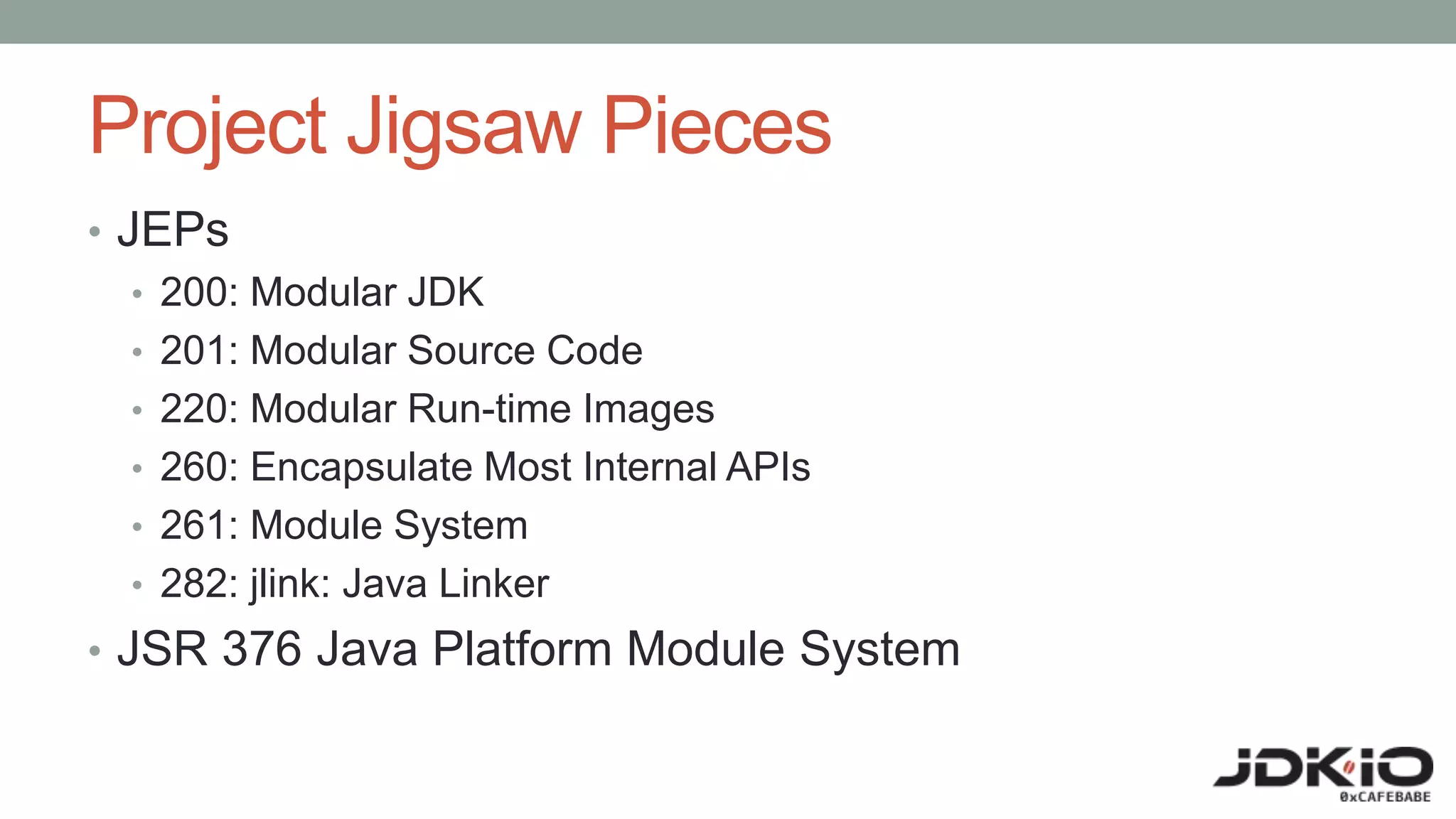 Project Jigsaw Pieces
• JEPs
• 200: Modular JDK
• 201: Modular Source Code
• 220: Modular Run-time Images
• 260: Encapsulate Most Internal APIs
• 261: Module System
• 282: jlink: Java Linker
• JSR 376 Java Platform Module System
 