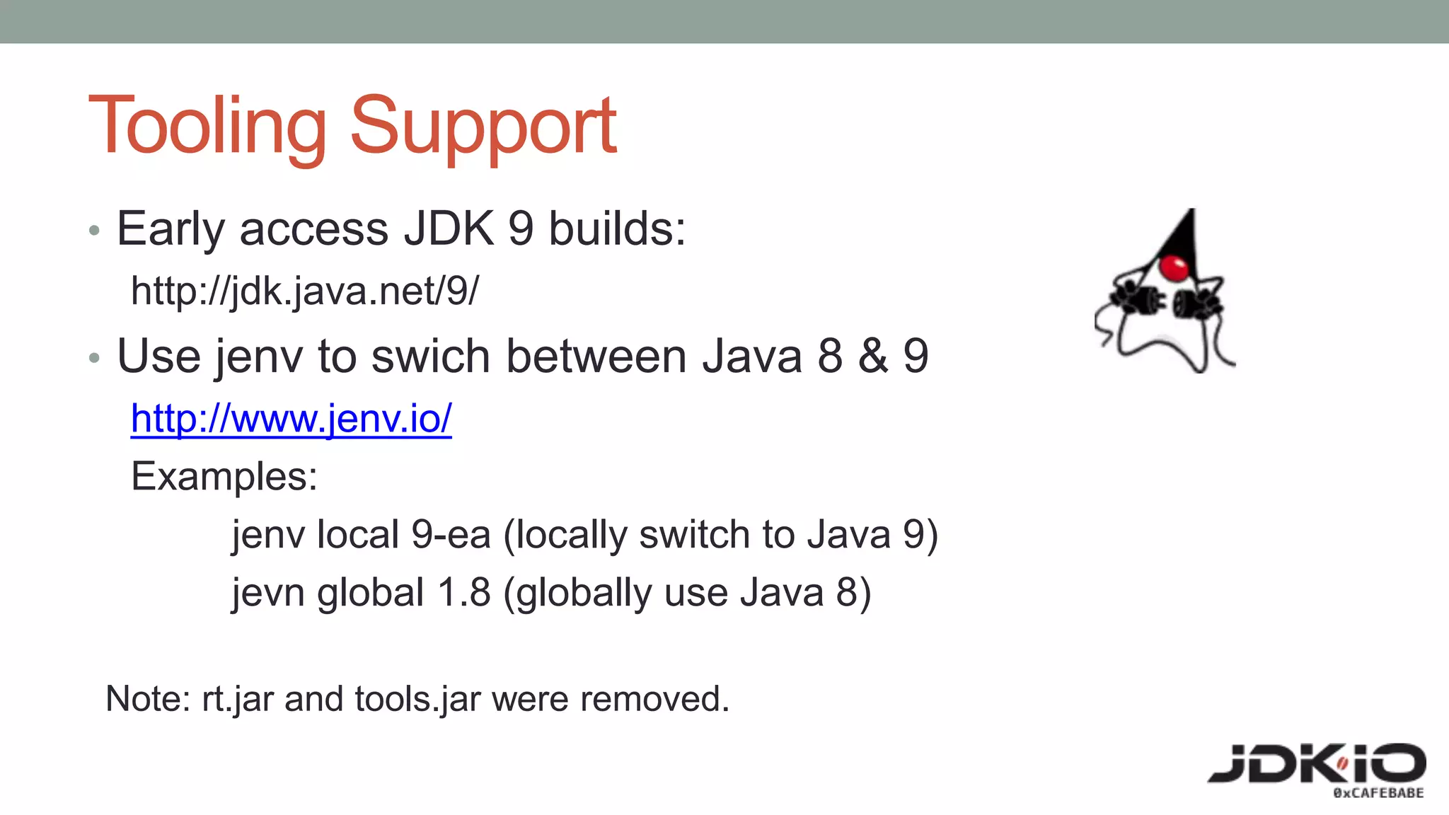 Tooling Support
• Early access JDK 9 builds:
http://jdk.java.net/9/
• Use jenv to swich between Java 8 & 9
http://www.jenv.io/
Examples:
jenv local 9-ea (locally switch to Java 9)
jevn global 1.8 (globally use Java 8)
Note: rt.jar and tools.jar were removed.
 