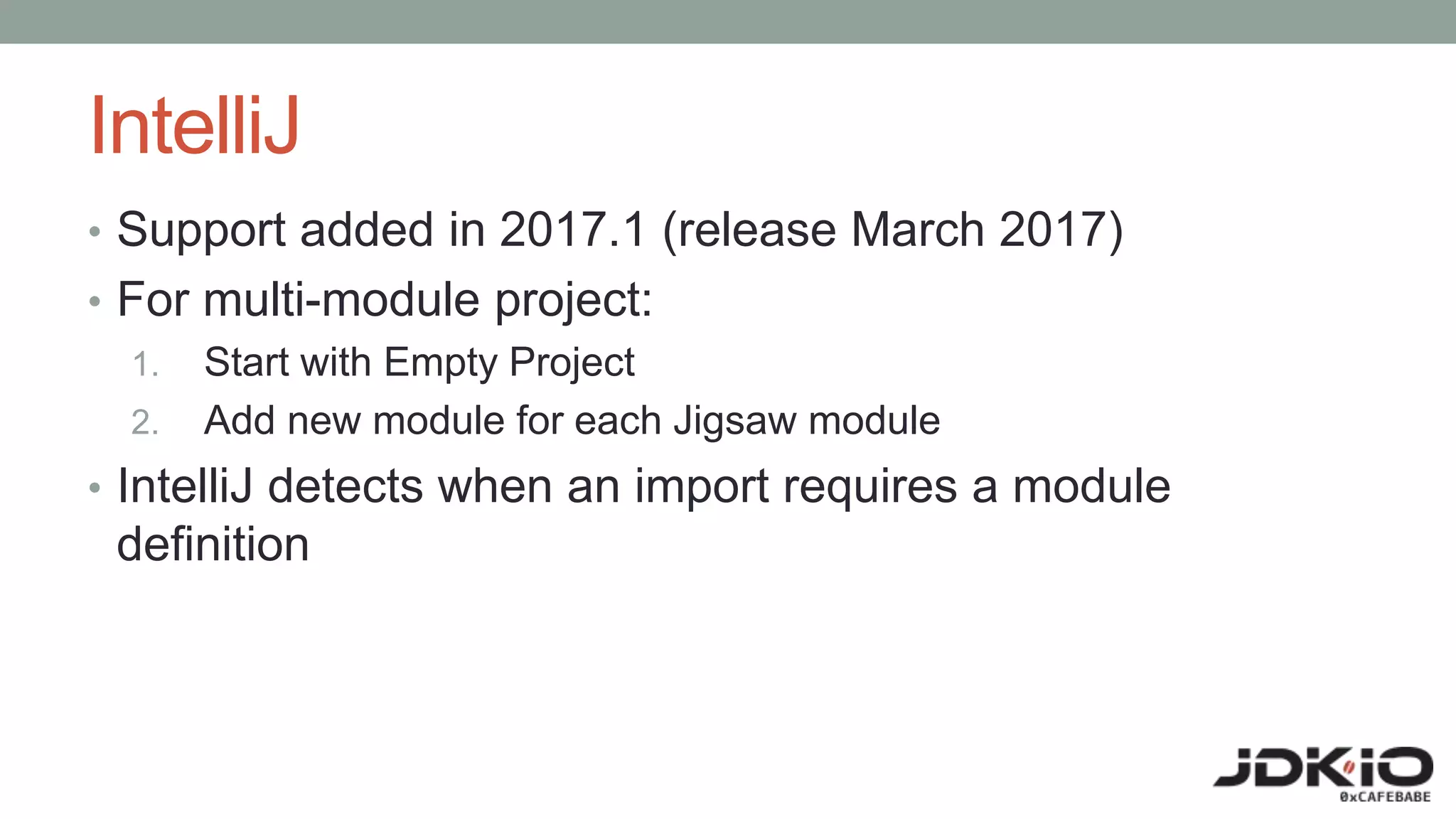 IntelliJ
• Support added in 2017.1 (release March 2017)
• For multi-module project:
1. Start with Empty Project
2. Add new module for each Jigsaw module
• IntelliJ detects when an import requires a module
definition
 