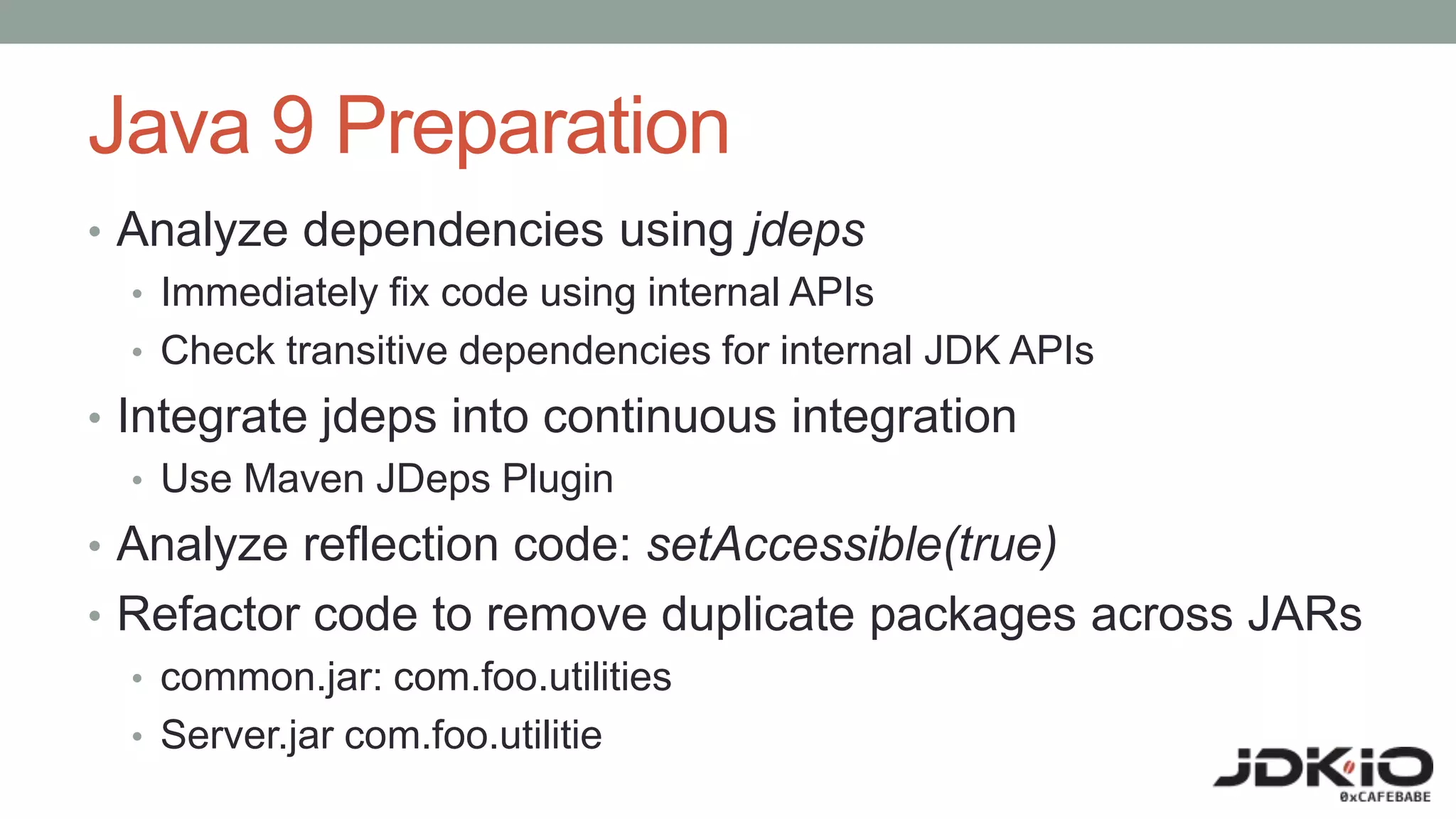 Java 9 Preparation
• Analyze dependencies using jdeps
• Immediately fix code using internal APIs
• Check transitive dependencies for internal JDK APIs
• Integrate jdeps into continuous integration
• Use Maven JDeps Plugin
• Analyze reflection code: setAccessible(true)
• Refactor code to remove duplicate packages across JARs
• common.jar: com.foo.utilities
• Server.jar com.foo.utilitie
 