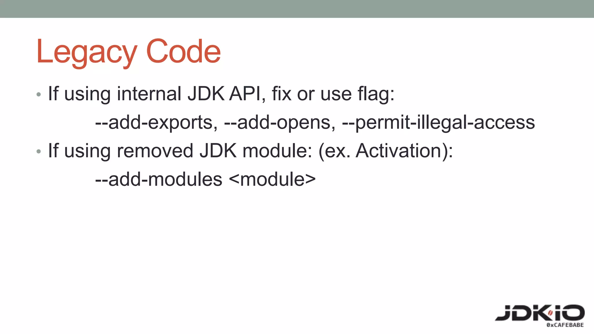 Legacy Code
• If using internal JDK API, fix or use flag:
--add-exports, --add-opens, --permit-illegal-access
• If using removed JDK module: (ex. Activation):
--add-modules <module>
 