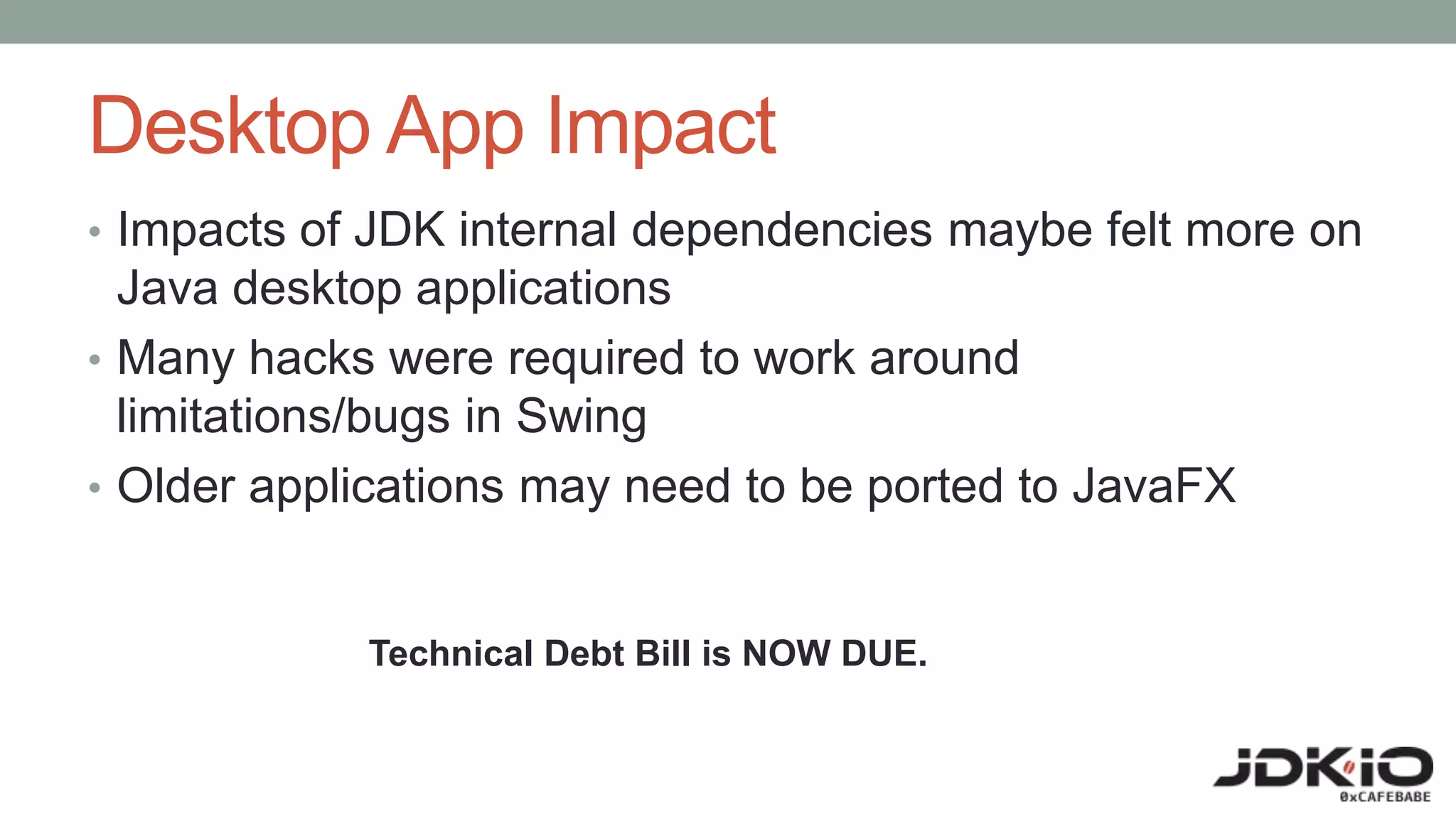 Desktop App Impact
• Impacts of JDK internal dependencies maybe felt more on
Java desktop applications
• Many hacks were required to work around
limitations/bugs in Swing
• Older applications may need to be ported to JavaFX
Technical Debt Bill is NOW DUE.
 