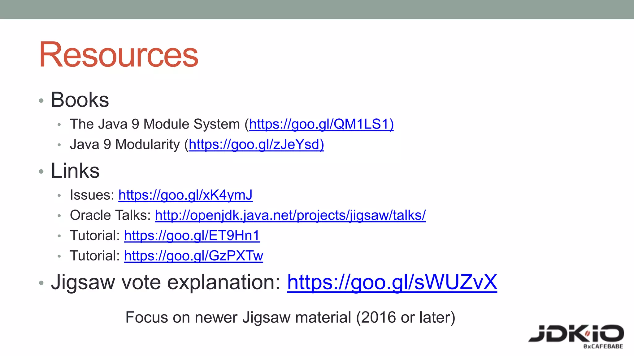 Resources
• Books
• The Java 9 Module System (https://goo.gl/QM1LS1)
• Java 9 Modularity (https://goo.gl/zJeYsd)
• Links
• Issues: https://goo.gl/xK4ymJ
• Oracle Talks: http://openjdk.java.net/projects/jigsaw/talks/
• Tutorial: https://goo.gl/ET9Hn1
• Tutorial: https://goo.gl/GzPXTw
• Jigsaw vote explanation: https://goo.gl/sWUZvX
Focus on newer Jigsaw material (2016 or later)
 