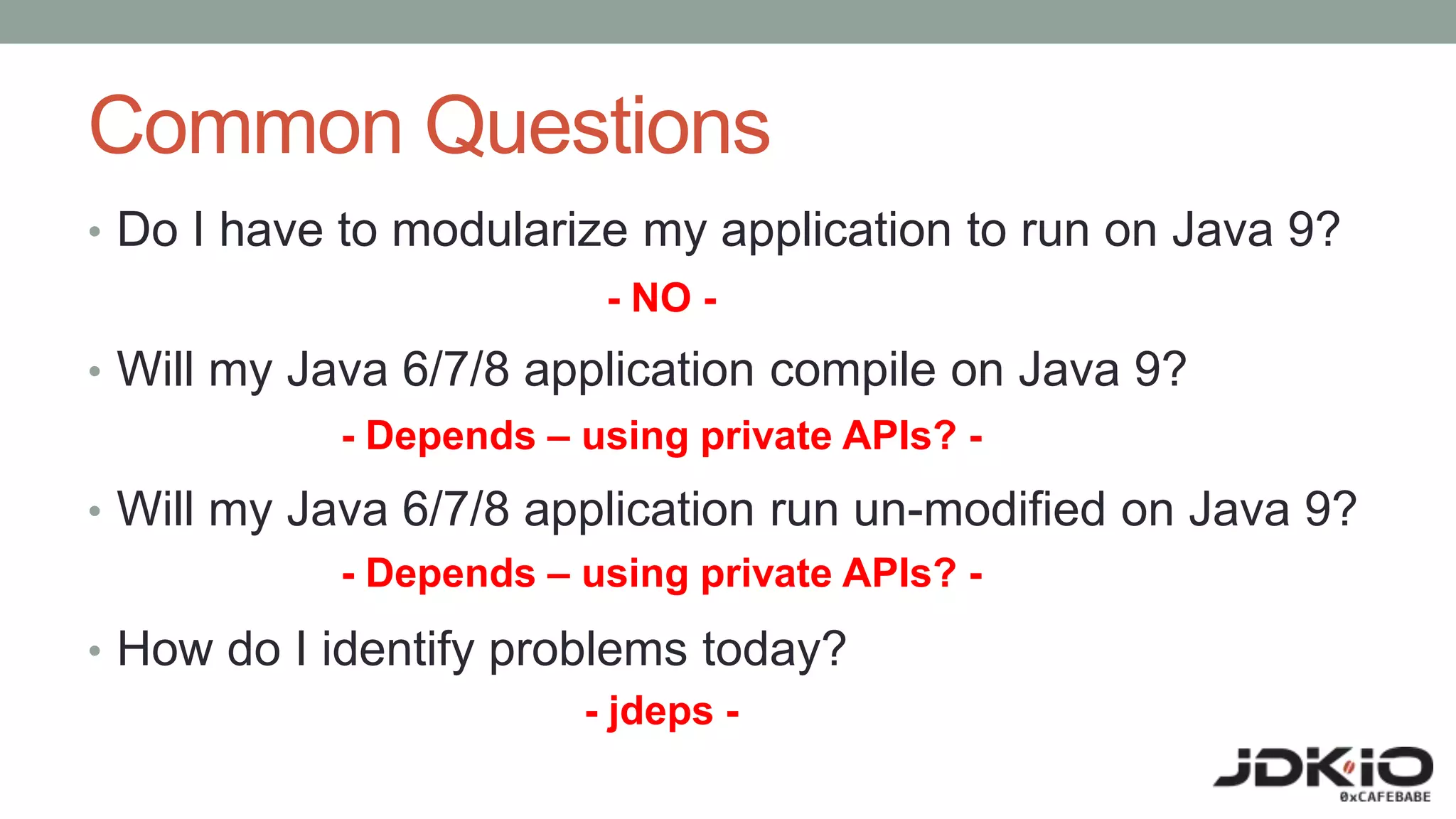 Common Questions
• Do I have to modularize my application to run on Java 9?
• Will my Java 6/7/8 application compile on Java 9?
• Will my Java 6/7/8 application run un-modified on Java 9?
• How do I identify problems today?
- NO -
- Depends – using private APIs? -
- Depends – using private APIs? -
- jdeps -
 