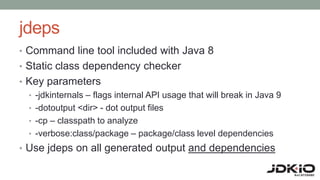 jdeps
• Command line tool included with Java 8
• Static class dependency checker
• Key parameters
• -jdkinternals – flags internal API usage that will break in Java 9
• -dotoutput <dir> - dot output files
• -cp – classpath to analyze
• -verbose:class/package – package/class level dependencies
• Use jdeps on all generated output and dependencies
 