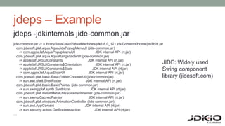 jdeps – Example
jdeps -jdkinternals jide-common.jar
jide-common.jar -> /Library/Java/JavaVirtualMachines/jdk1.8.0_121.jdk/Contents/Home/jre/lib/rt.jar
com.jidesoft.plaf.aqua.AquaJidePopupMenuUI (jide-common.jar)
-> com.apple.laf.AquaPopupMenuUI JDK internal API (rt.jar)
com.jidesoft.plaf.aqua.AquaRangeSliderUI (jide-common.jar)
-> apple.laf.JRSUIConstants JDK internal API (rt.jar)
-> apple.laf.JRSUIConstants$Orientation JDK internal API (rt.jar)
-> apple.laf.JRSUIConstants$State JDK internal API (rt.jar)
-> com.apple.laf.AquaSliderUI JDK internal API (rt.jar)
com.jidesoft.plaf.basic.BasicFolderChooserUI (jide-common.jar)
-> sun.awt.shell.ShellFolder JDK internal API (rt.jar)
com.jidesoft.plaf.basic.BasicPainter (jide-common.jar)
-> sun.swing.plaf.synth.SynthIcon JDK internal API (rt.jar)
com.jidesoft.plaf.metal.MetalUtils$GradientPainter (jide-common.jar)
-> sun.swing.CachedPainter JDK internal API (rt.jar)
com.jidesoft.plaf.windows.AnimationController (jide-common.jar)
-> sun.awt.AppContext JDK internal API (rt.jar)
-> sun.security.action.GetBooleanAction JDK internal API (rt.jar)
…
JIDE: Widely used
Swing component
library (jidesoft.com)
 