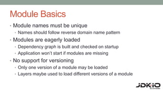 Module Basics
• Module names must be unique
• Names should follow reverse domain name pattern
• Modules are eagerly loaded
• Dependency graph is built and checked on startup
• Application won’t start if modules are missing
• No support for versioning
• Only one version of a module may be loaded
• Layers maybe used to load different versions of a module
 