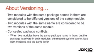 About Versioning…
• Two modules with the same package names in them are
considered to be different versions of the same module.
• Two modules with the same name are considered to be
two versions of the same module.
• Concealed package conflicts:
• When two modules have the same package name in them, but the
package is private in both modules, the module system cannot load
both modules into the same layer
 